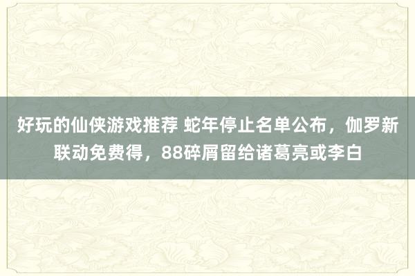 好玩的仙侠游戏推荐 蛇年停止名单公布，伽罗新联动免费得，88碎屑留给诸葛亮或李白