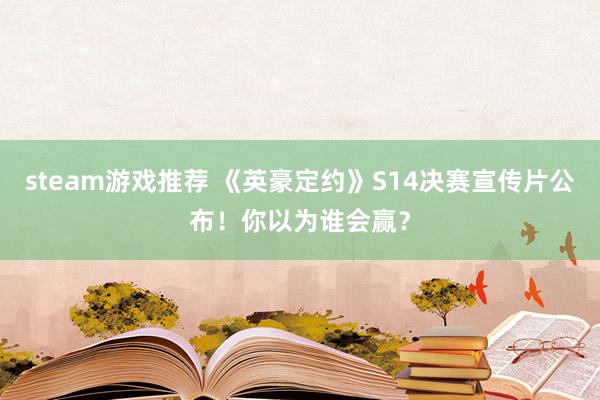 steam游戏推荐 《英豪定约》S14决赛宣传片公布！你以为谁会赢？