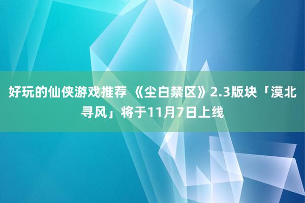 好玩的仙侠游戏推荐 《尘白禁区》2.3版块「漠北寻风」将于11月7日上线