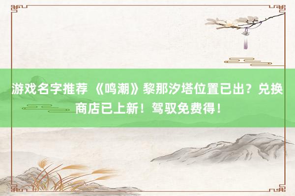 游戏名字推荐 《鸣潮》黎那汐塔位置已出？兑换商店已上新！驾驭免费得！