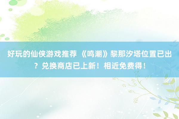 好玩的仙侠游戏推荐 《鸣潮》黎那汐塔位置已出？兑换商店已上新！相近免费得！