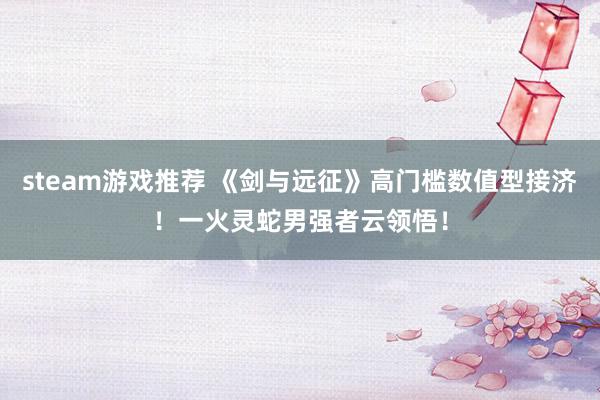 steam游戏推荐 《剑与远征》高门槛数值型接济！一火灵蛇男强者云领悟！