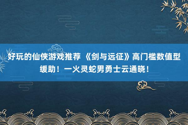 好玩的仙侠游戏推荐 《剑与远征》高门槛数值型缓助！一火灵蛇男勇士云通晓！