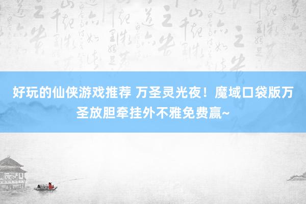 好玩的仙侠游戏推荐 万圣灵光夜！魔域口袋版万圣放胆牵挂外不雅免费赢~