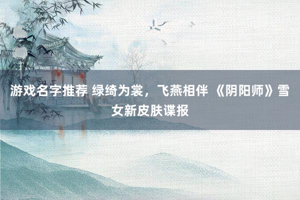 游戏名字推荐 绿绮为裳，飞燕相伴 《阴阳师》雪女新皮肤谍报