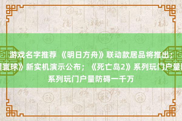 游戏名字推荐 《明日方舟》联动款居品将推出；《王者荣耀寰球》新实机演示公布；《死亡岛2》系列玩门户量防碍一千万