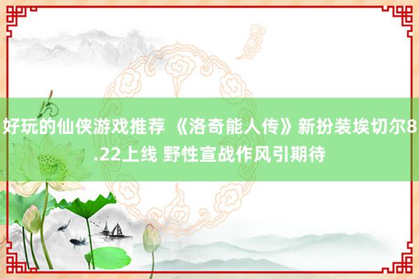 好玩的仙侠游戏推荐 《洛奇能人传》新扮装埃切尔8.22上线 野性宣战作风引期待