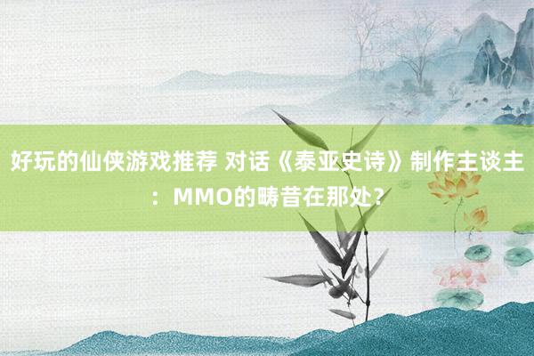 好玩的仙侠游戏推荐 对话《泰亚史诗》制作主谈主：MMO的畴昔在那处？