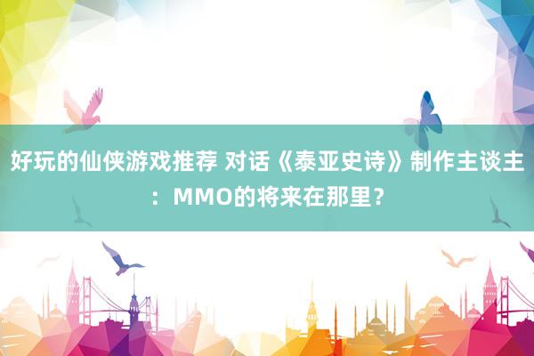 好玩的仙侠游戏推荐 对话《泰亚史诗》制作主谈主：MMO的将来在那里？