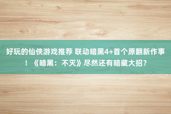 好玩的仙侠游戏推荐 联动暗黑4+首个原翻新作事！《暗黑：不灭》尽然还有暗藏大招？