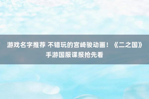 游戏名字推荐 不错玩的宫崎骏动画！《二之国》手游国服谍报抢先看