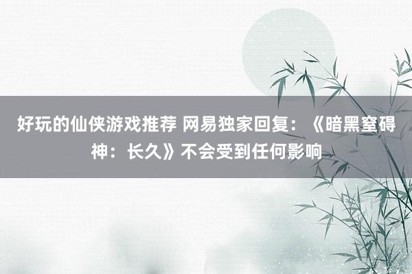 好玩的仙侠游戏推荐 网易独家回复：《暗黑窒碍神：长久》不会受到任何影响