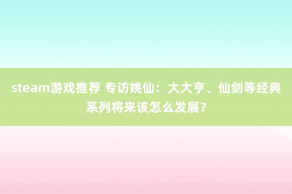 steam游戏推荐 专访姚仙：大大亨、仙剑等经典系列将来该怎么发展？