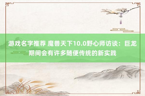 游戏名字推荐 魔兽天下10.0野心师访谈：巨龙期间会有许多随便传统的新实践