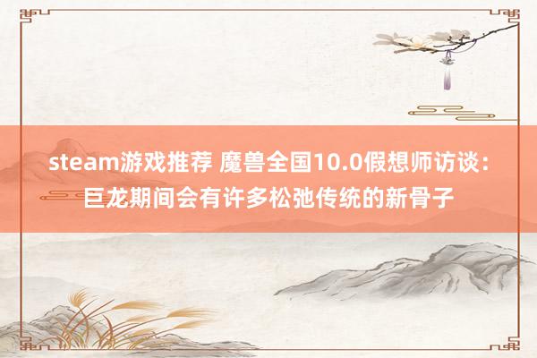 steam游戏推荐 魔兽全国10.0假想师访谈：巨龙期间会有许多松弛传统的新骨子