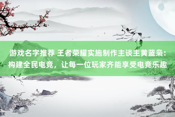 游戏名字推荐 王者荣耀实施制作主谈主黄蓝枭：构建全民电竞，让每一位玩家齐能享受电竞乐趣