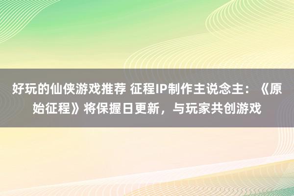 好玩的仙侠游戏推荐 征程IP制作主说念主：《原始征程》将保握日更新，与玩家共创游戏