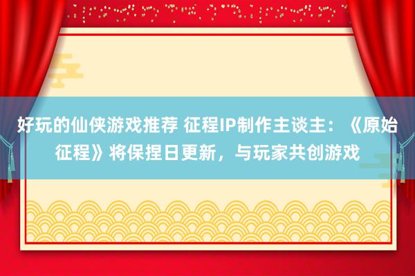 好玩的仙侠游戏推荐 征程IP制作主谈主：《原始征程》将保捏日更新，与玩家共创游戏