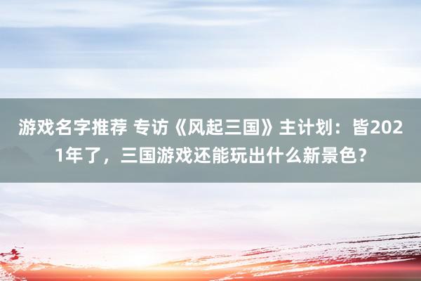 游戏名字推荐 专访《风起三国》主计划：皆2021年了，三国游戏还能玩出什么新景色？