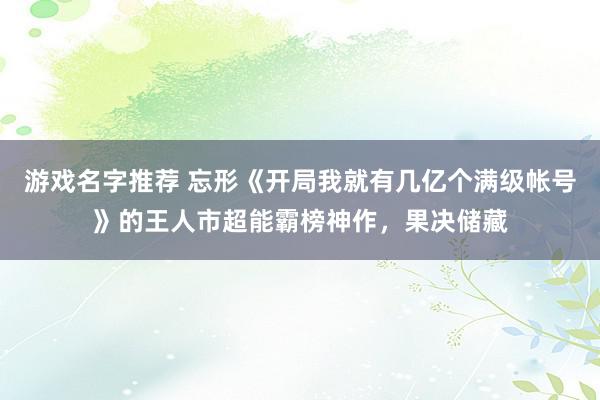 游戏名字推荐 忘形《开局我就有几亿个满级帐号》的王人市超能霸榜神作，果决储藏