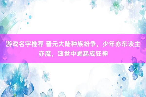 游戏名字推荐 晋元大陆种族纷争，少年亦东谈主亦魔，浊世中崛起成狂神