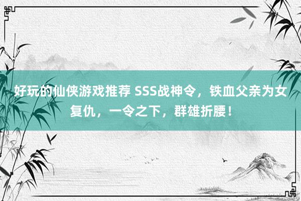 好玩的仙侠游戏推荐 SSS战神令，铁血父亲为女复仇，一令之下，群雄折腰！