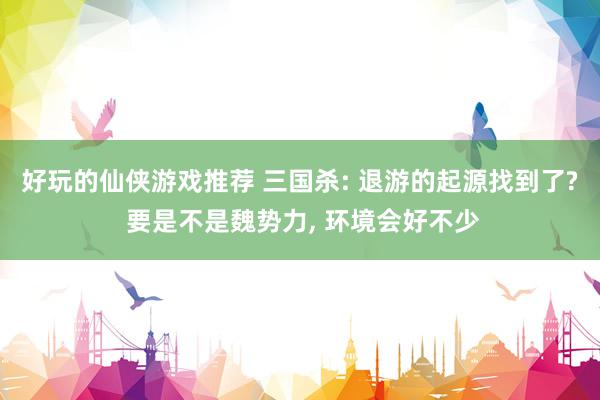 好玩的仙侠游戏推荐 三国杀: 退游的起源找到了? 要是不是魏势力, 环境会好不少