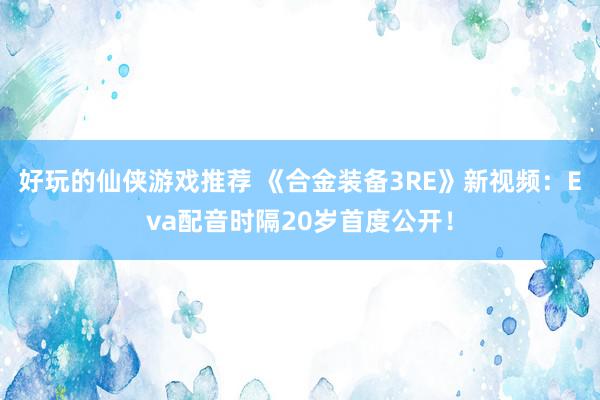 好玩的仙侠游戏推荐 《合金装备3RE》新视频：Eva配音时隔20岁首度公开！