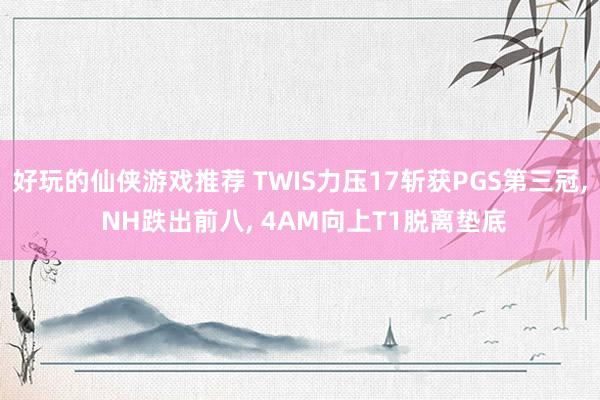 好玩的仙侠游戏推荐 TWIS力压17斩获PGS第三冠, NH跌出前八, 4AM向上T1脱离垫底