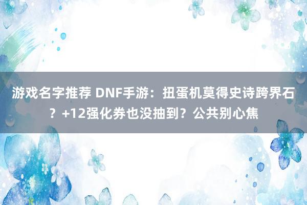 游戏名字推荐 DNF手游：扭蛋机莫得史诗跨界石？+12强化券也没抽到？公共别心焦