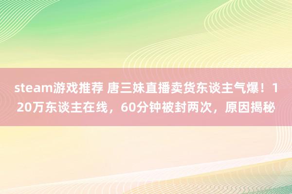 steam游戏推荐 唐三妹直播卖货东谈主气爆！120万东谈主在线，60分钟被封两次，原因揭秘