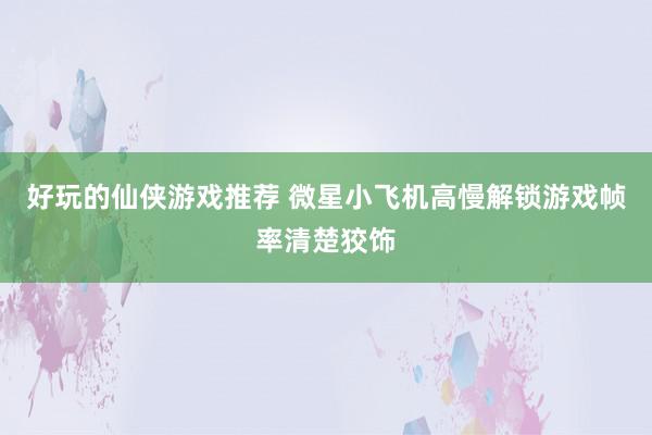 好玩的仙侠游戏推荐 微星小飞机高慢解锁游戏帧率清楚狡饰