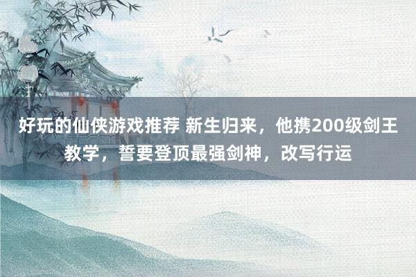 好玩的仙侠游戏推荐 新生归来，他携200级剑王教学，誓要登顶最强剑神，改写行运