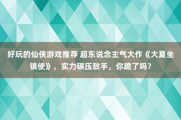 好玩的仙侠游戏推荐 超东说念主气大作《大夏坐镇使》，实力碾压敌手，你跪了吗？