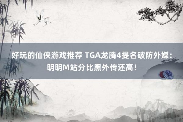 好玩的仙侠游戏推荐 TGA龙腾4提名破防外媒：明明M站分比黑外传还高！