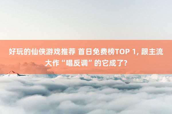 好玩的仙侠游戏推荐 首日免费榜TOP 1, 跟主流大作“唱反调”的它成了?