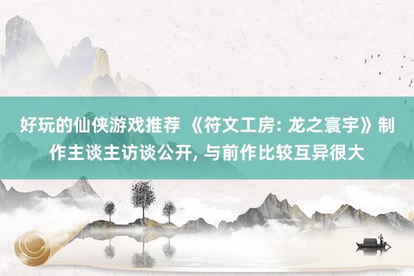 好玩的仙侠游戏推荐 《符文工房: 龙之寰宇》制作主谈主访谈公开, 与前作比较互异很大