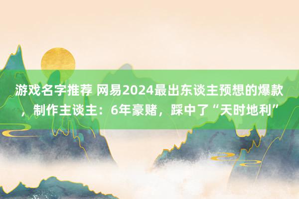 游戏名字推荐 网易2024最出东谈主预想的爆款，制作主谈主：6年豪赌，踩中了“天时地利”