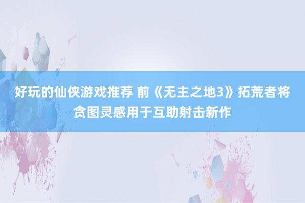 好玩的仙侠游戏推荐 前《无主之地3》拓荒者将贪图灵感用于互助射击新作