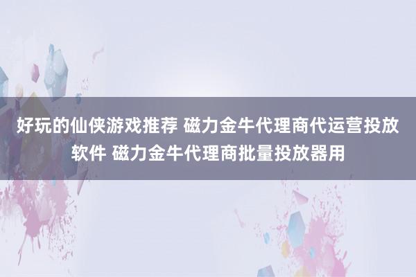 好玩的仙侠游戏推荐 磁力金牛代理商代运营投放软件 磁力金牛代理商批量投放器用