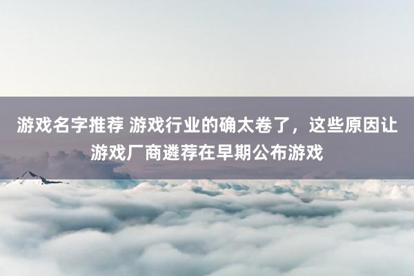 游戏名字推荐 游戏行业的确太卷了，这些原因让游戏厂商遴荐在早期公布游戏