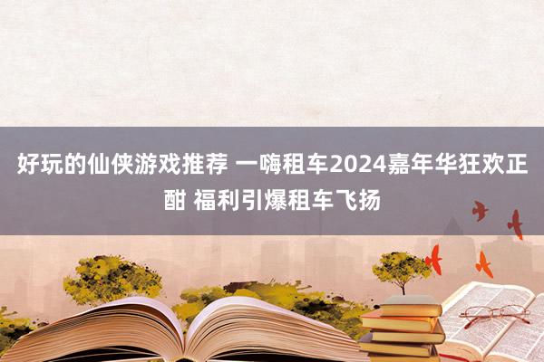 好玩的仙侠游戏推荐 一嗨租车2024嘉年华狂欢正酣 福利引爆租车飞扬