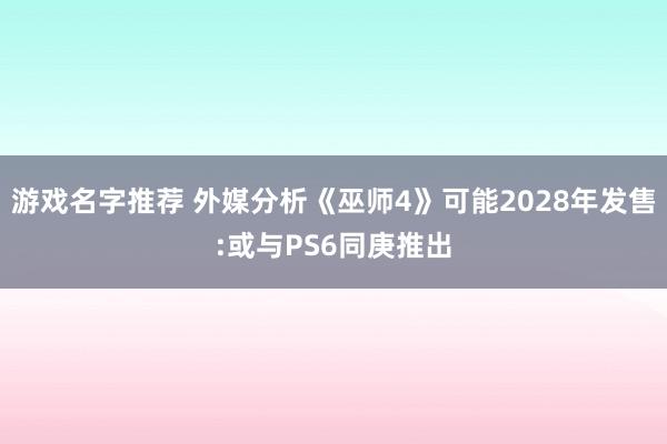 游戏名字推荐 外媒分析《巫师4》可能2028年发售:或与PS6同庚推出