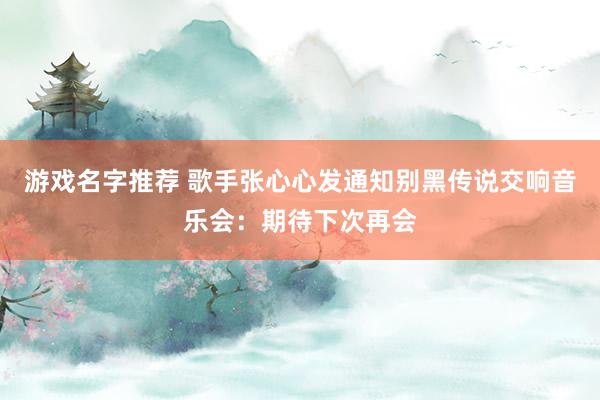 游戏名字推荐 歌手张心心发通知别黑传说交响音乐会：期待下次再会