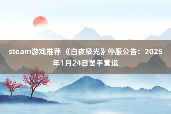 steam游戏推荐 《白夜极光》停服公告：2025年1月24日罢手营运