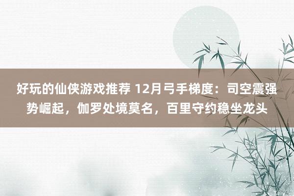 好玩的仙侠游戏推荐 12月弓手梯度：司空震强势崛起，伽罗处境莫名，百里守约稳坐龙头