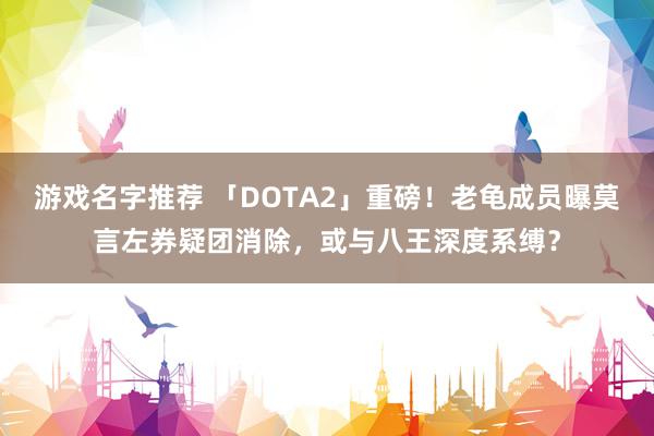 游戏名字推荐 「DOTA2」重磅！老龟成员曝莫言左券疑团消除，或与八王深度系缚？