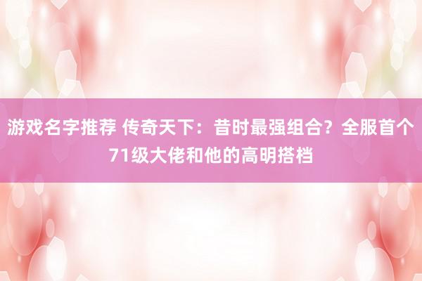 游戏名字推荐 传奇天下：昔时最强组合？全服首个71级大佬和他的高明搭档