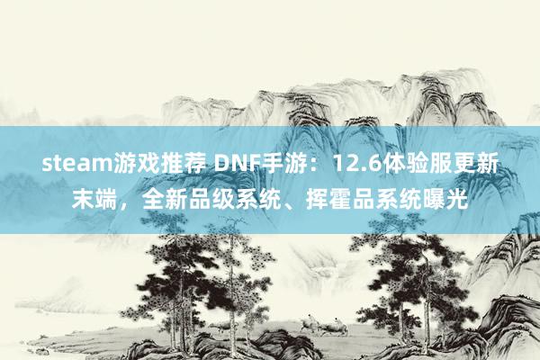 steam游戏推荐 DNF手游：12.6体验服更新末端，全新品级系统、挥霍品系统曝光