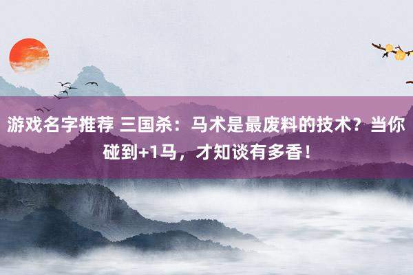 游戏名字推荐 三国杀：马术是最废料的技术？当你碰到+1马，才知谈有多香！